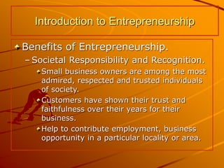 Benefits of Entrepreneurship.
– Societal Responsibility and Recognition.
Small business owners are among the most
admired, respected and trusted individuals
of society.
Customers have shown their trust and
faithfulness over their years for their
business.
Help to contribute employment, business
opportunity in a particular locality or area.
Introduction to Entrepreneurship
 