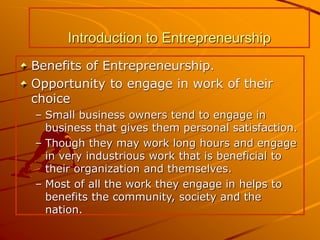 Introduction to Entrepreneurship
Benefits of Entrepreneurship.
Opportunity to engage in work of their
choice
– Small business owners tend to engage in
business that gives them personal satisfaction.
– Though they may work long hours and engage
in very industrious work that is beneficial to
their organization and themselves.
– Most of all the work they engage in helps to
benefits the community, society and the
nation.
 