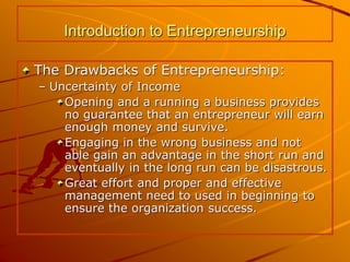 Introduction to Entrepreneurship
The Drawbacks of Entrepreneurship:
– Uncertainty of Income
Opening and a running a business provides
no guarantee that an entrepreneur will earn
enough money and survive.
Engaging in the wrong business and not
able gain an advantage in the short run and
eventually in the long run can be disastrous.
Great effort and proper and effective
management need to used in beginning to
ensure the organization success.
 