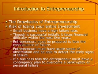 The Drawbacks of Entrepreneurship
Risk of losing your entire Investment
– Small business have a high failure rate.
– Though is successful initially it faces financial
difficulty within the next five years.
– Entrepreneurs must be prepared to face the
consequence of failure.
– Entrepreneurs must have acute sense of
observation and be able to detect the early signs
of failure.
– If a business fails the entrepreneur must have a
contingency plan to overcome a bankruptcy or
personal failure.
Introduction to Entrepreneurship
 