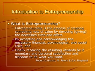 Introduction to Entrepreneurship
What is Entrepreneurship?
– Entrepreneurship is the process of creating
something new of value by devoting (giving)
the necessary time and effort.
– By accepting and acknowledging the
necessary financial, psychological, and social
risks, and
– Finally receiving the resulting rewards be it
monetary and personal satisfaction and
freedom to do what you want.
Robert D.Hisrich, M. Peters & D.A Shepherd
 