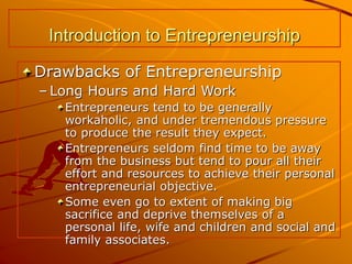 Introduction to Entrepreneurship
Drawbacks of Entrepreneurship
– Long Hours and Hard Work
Entrepreneurs tend to be generally
workaholic, and under tremendous pressure
to produce the result they expect.
Entrepreneurs seldom find time to be away
from the business but tend to pour all their
effort and resources to achieve their personal
entrepreneurial objective.
Some even go to extent of making big
sacrifice and deprive themselves of a
personal life, wife and children and social and
family associates.
 