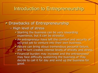 Drawbacks of Entrepreneurship
– High level of stress
Starting the business can be very rewarding
experience, but it can be stressful.
An entrepreneur have left the comfort and security of
secured job to venture into their own business.
Failure can bring about tremendous personal failure,
and in turn creates intense levels of anxiety and stress.
Financial burden may increase and the entrepreneur
may face difficulty sustaining the business or may
decide to call it for day and wind up the business for
good.
Introduction to Entrepreneurship
 