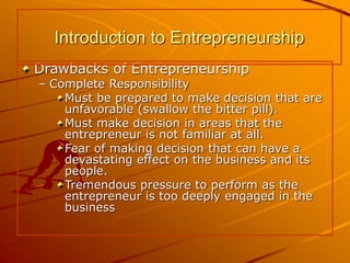 Drawbacks of Entrepreneurship
– Complete Responsibility
Must be prepared to make decision that are
unfavorable (swallow the bitter pill).
Must make decision in areas that the
entrepreneur is not familiar at all.
Fear of making decision that can have a
devastating effect on the business and its
people.
Tremendous pressure to perform as the
entrepreneur is too deeply engaged in the
business
Introduction to Entrepreneurship
 