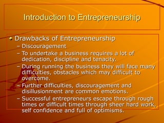 Drawbacks of Entrepreneurship
– Discouragement
– To undertake a business requires a lot of
dedication, discipline and tenacity.
– During running the business they will face many
difficulties, obstacles which may difficult to
overcome.
– Further difficulties, discouragement and
disillusionment are common emotions.
– Successful entrepreneurs escape through rough
times or difficult times through sheer hard work,
self confidence and full of optimisms.
Introduction to Entrepreneurship
 