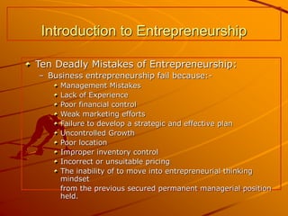 Introduction to Entrepreneurship
Ten Deadly Mistakes of Entrepreneurship:
– Business entrepreneurship fail because:-
Management Mistakes
Lack of Experience
Poor financial control
Weak marketing efforts
Failure to develop a strategic and effective plan
Uncontrolled Growth
Poor location
Improper inventory control
Incorrect or unsuitable pricing
The inability of to move into entrepreneurial thinking
mindset
from the previous secured permanent managerial position
held.
 