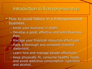 How to avoid failure in a Entrepreneurial
business.
– Know your business in depth.
– Develop a good, effective and solid Business
Plan.
– Manage your financial resources effectively.
– Have a thorough and complete financial
statement.
– Learn hire and manage people effectively.
– Keep physically fit, consume healthy foods,
and avoid addictive consumption cigarettes
and alcohol.
Introduction to Entrepreneurship
 