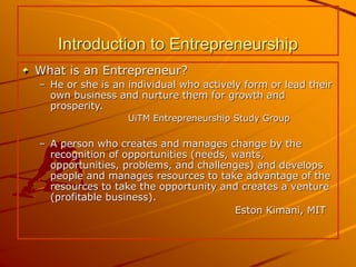 Introduction to Entrepreneurship
What is an Entrepreneur?
– He or she is an individual who actively form or lead their
own business and nurture them for growth and
prosperity.
UiTM Entrepreneurship Study Group
– A person who creates and manages change by the
recognition of opportunities (needs, wants,
opportunities, problems, and challenges) and develops
people and manages resources to take advantage of the
resources to take the opportunity and creates a venture
(profitable business).
Eston Kimani, MIT
 
