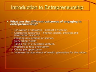 Introduction to Entrepreneurship
What are the different outcomes of engaging in
entrepreneurship?
– Innovation or newness – product or service.
– Organizing resources – finance, people, physical and
information resource.
– Creating new product or service.
– Generating wealth
– Taking risk in a business venture.
– Prepared to face uncertainty.
– Create job opportunity
– Increase the abundance of wealth generation for the nation.
 