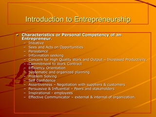 Introduction to Entrepreneurship
Characteristics or Personal Competency of an
Entrepreneur.
– Initiative
– Sees and Acts on Opportunities
– Persistence
– Information seeking
– Concern for High Quality Work and Output – Increased Productivity.
– Commitment to Work Contract
– Efficiency Orientation
– Systematic and organized planning
– Problem Solving
– Self Confidence
– Assertiveness – Negotiation with suppliers & customers
– Persuasive & Influential – Peers and stakeholders
– Inspirational - employees
– Effective Communicator – external & internal of organization.
 