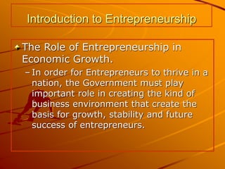 Introduction to Entrepreneurship
The Role of Entrepreneurship in
Economic Growth.
– In order for Entrepreneurs to thrive in a
nation, the Government must play
important role in creating the kind of
business environment that create the
basis for growth, stability and future
success of entrepreneurs.
 