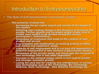 Introduction to Entrepreneurship
The Role of Entrepreneurship in Economic Growth.
– This primarily involves the:
Increasing the per capita output and income of the people of
the country.
Initiating and creating change in the structure of business and
society. Further growth and increased output arises, thus to
enable more wealth to be divided among the various
participants ( stakeholders).
Generation of innovation that leads to the creation of new
product and service.
Improvisation and modification on existing product to better
suit market and customers’ needs.
Creation of self employment and to cut back the dependency of
potential employment of new workers in government sectors.
Streamline of the private sector and encourage the inclusion of
new technology that is less labor dependent.
Increase in the national output which in turn lead to greater
and stronger economic growth.
Laying the seed bed for creating new entrepreneur in various
new technologies such as Bio Technology, Bio Technology
Medicine, Nano Technology , New Material Technology etc.
 