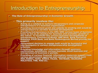 Introduction to Entrepreneurship
The Role of Entrepreneurship in Economic Growth.
– This primarily involves the:
Acting as a catalyst to nurture intrapreneurs and corporate
entrepreneurs in a business organization.
Providing Government grant and subsidy to existing and would be
entrepreneurs to aid their business development.
Providing Entrepreneurs in the SMI/SME various types of business
loans to act as an impetus for business and economic growth in
the nation. To facilitate this various business developments of
entrepreneurs, Commercial Banks, SME Bank, Bank Pertanian
Malaysia, EXIM Bank, and Bank Pembangunan Berhad provide the
support.
Government decision to engage both would be bumiputra and
non-bumiputra in various entrepreneurship development
schemes.
Providing knowledge and information through seminars,
conferences, exhibitions, various business, small business and
entrepreneurial business e-portals.
Providing of various financial, information resources support from
various government agencies and national corporations such
MDC,MARDI, FAMA, RISDA, FELDA, MATRADE, TELEKOMS
MALAYSIA, TNB, MAS etc.
 