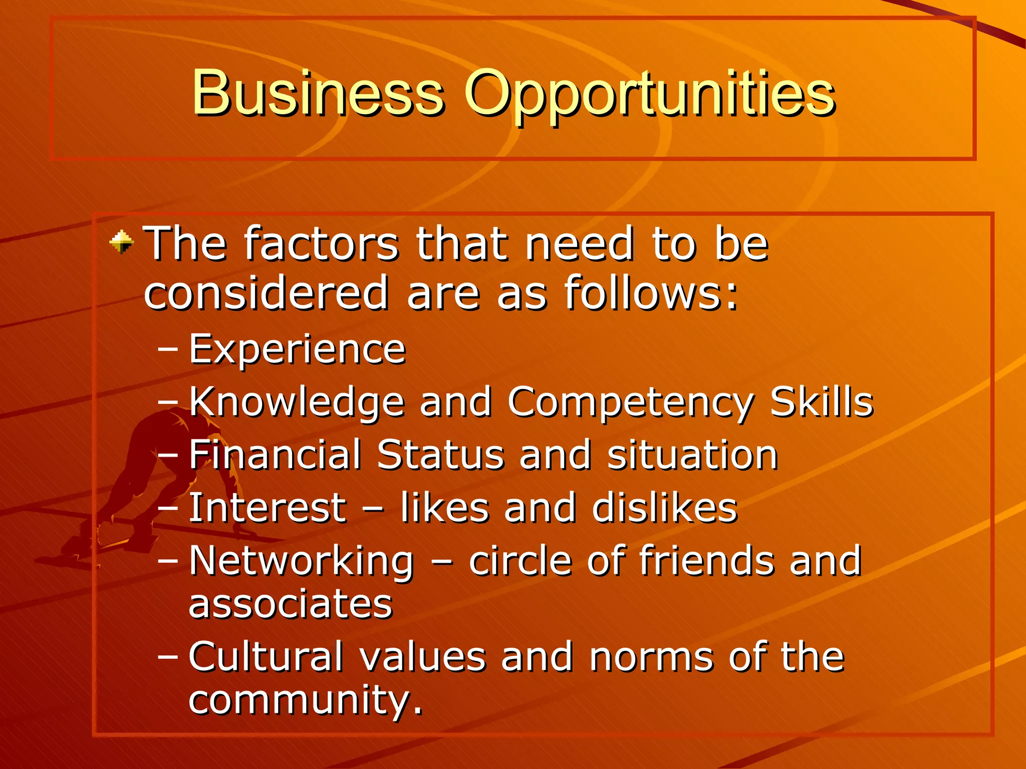 The factors that need to be considered are as follows: Experience Knowledge and Competency Skills Financial Status and situation Interest – likes and dislikes Networking – circle of friends and associates Cultural values and norms of the community. Business Opportunities 