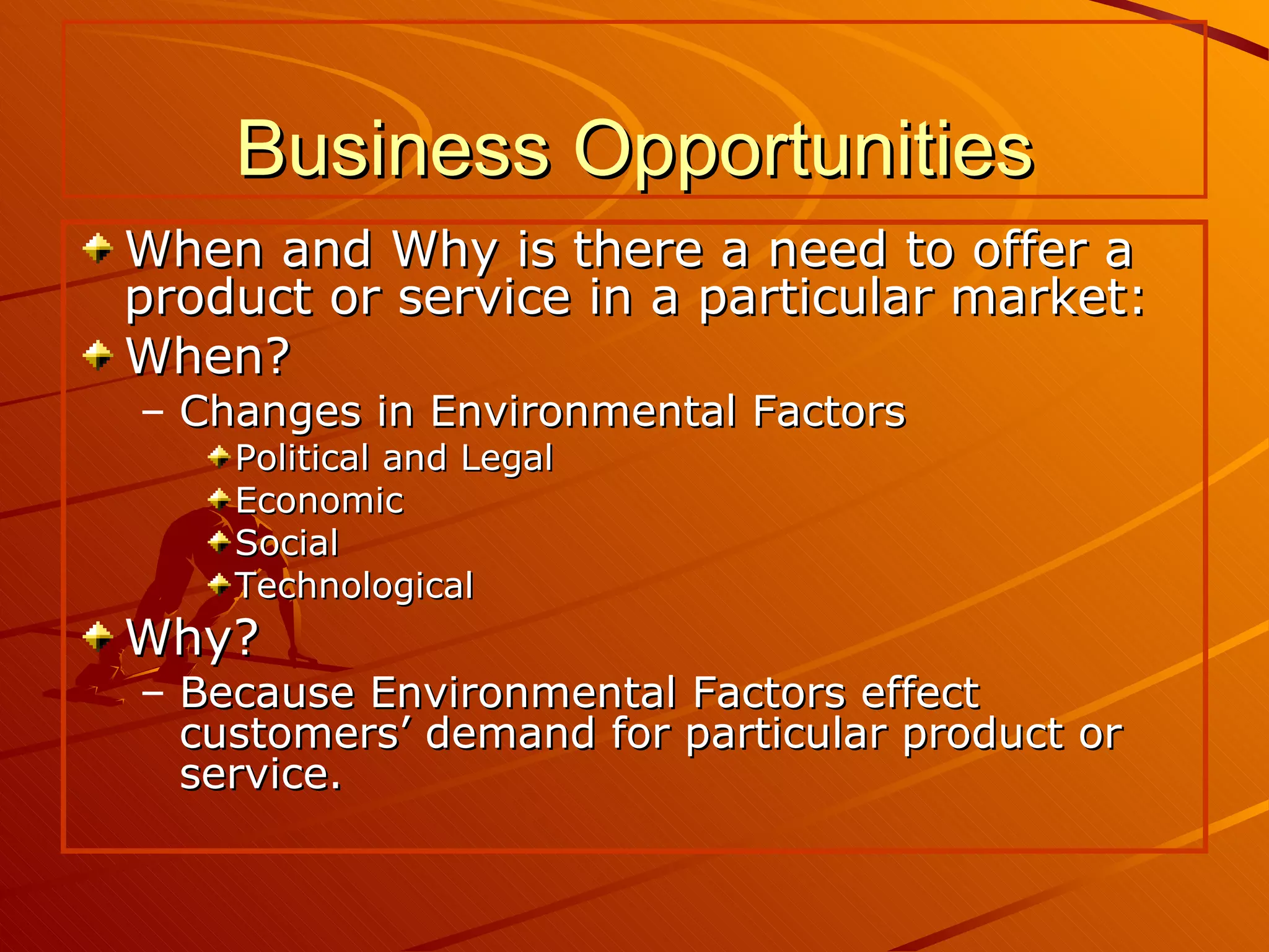 Business Opportunities When and Why is there a need to offer a product or service in a particular market: When? Changes in Environmental Factors  Political and Legal Economic Social Technological Why? Because Environmental Factors effect customers’ demand for particular product or service. 