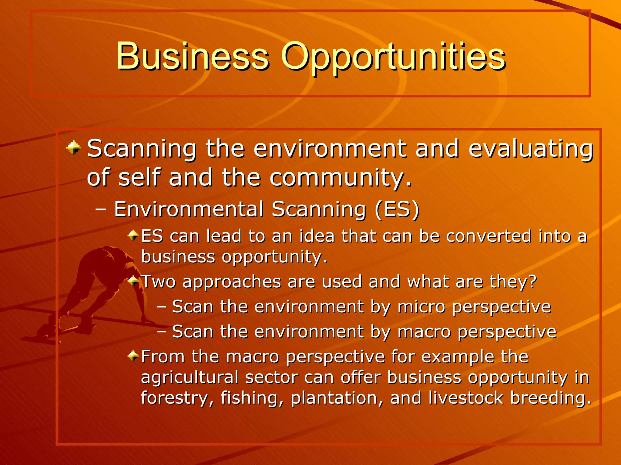 Scanning the environment and evaluating of self and the community. Environmental Scanning (ES) ES can lead to an idea that can be converted into a business opportunity. Two approaches are used and what are they? Scan the environment by micro perspective Scan the environment by macro perspective  From the macro perspective for example the agricultural sector can offer business opportunity in forestry, fishing, plantation, and livestock breeding. Business Opportunities 