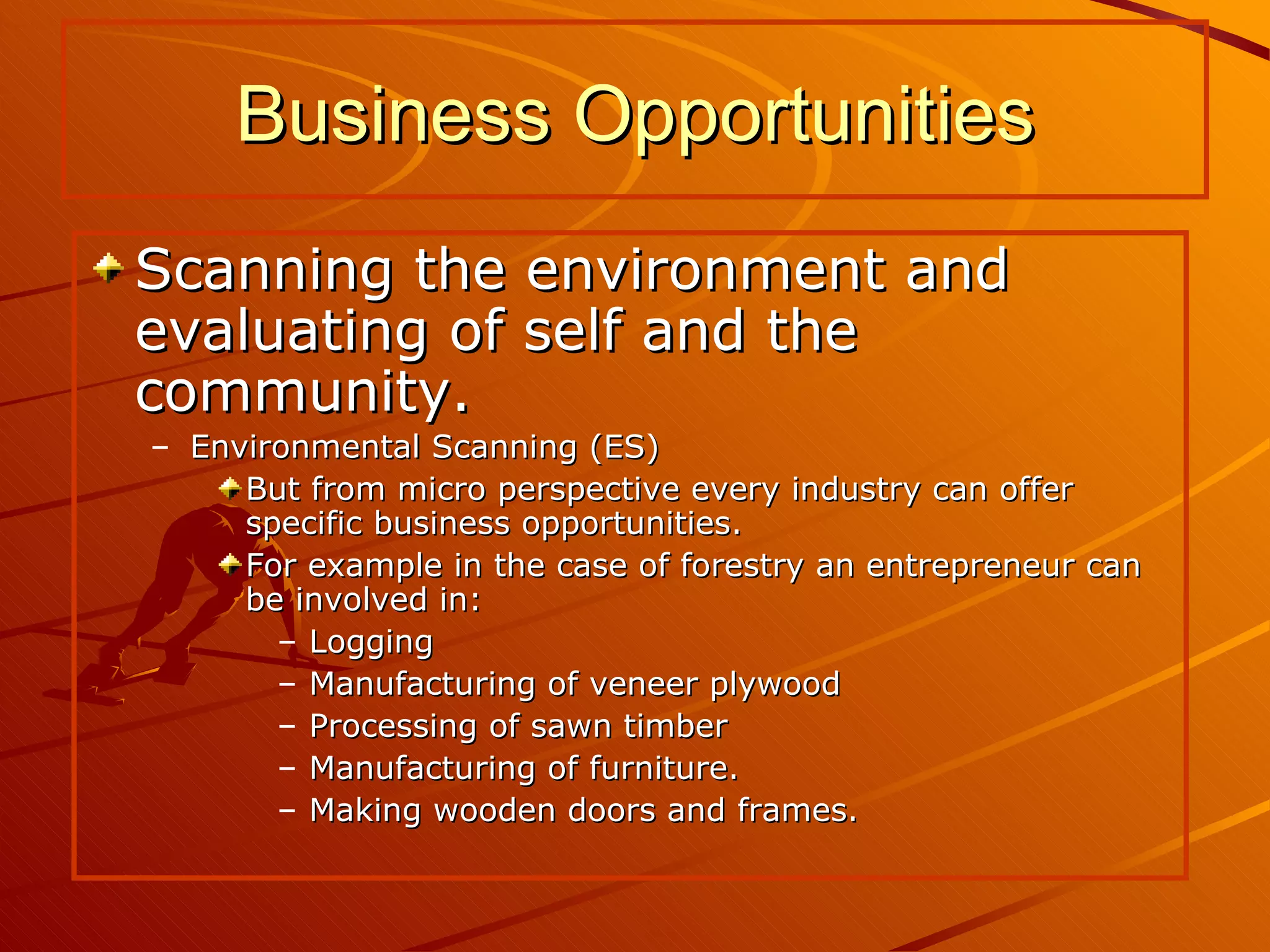 Scanning the environment and evaluating of self and the community. Environmental Scanning (ES) But from micro perspective every industry can offer specific business opportunities. For example in the case of forestry an entrepreneur can be involved in: Logging Manufacturing of veneer plywood Processing of sawn timber Manufacturing of furniture. Making wooden doors and frames. Business Opportunities 