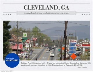 CLEVELAND, GA
A story about listening to what is in your own backyard.
?
Cabbage Patch Kids started with a 21-year old art student Xavier Roberts; later became a $2B
worldwide franchise 6 years later in 1984.The population of Cleveland, GA is 3,700.
(Source:Wikipedia)
NURTURE?
How can we
Saturday, February 20, 16
 