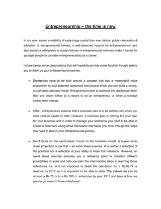 Entrepreneurship – the time is now


In my view, easier availability of early-stage capital than ever before, public celebration &
adulation of entrepreneurial heroes, a well-deserved respect for entrepreneurism and
also society‟s willingness to accept failures in entrepreneurial ventures make it easier for
younger people to consider entrepreneurship as a career.


I share below some observations that will hopefully provide some food for thought before
you embark on your entrepreneurial journey.


      Enterprises have to be built around a concept that has a meaningful value
       proposition to your potential customers and around which you can build a strong,
       sustainable business model. Entrepreneurs tend to overlook the challenges when
       they are driven either by a desire to be an entrepreneur or when a concept
       stokes their interest.


      Often, entrepreneurs assume that a business plan is to be written only when you
       seek venture capital or debt. However, a business plan is nothing but your plan
       for your business and in order to manage your enterprise you need to be able to
       create a document using some framework that helps you think through the steps
       you need to take in your entrepreneurial journey.


      Don‟t focus on the excel sheet. Focus on the business model. A 5-year excel
       sheet projection is just that – an excel sheet exercise. It is neither a reflection of
       the potential nor a reflection of your ability to meet that milestone. However, an
       excel sheet exercise provides you a reference point to consider different
       possibilities of scale and help you plan the intermediate steps in reaching those
       milestones. I.e. is it not important to detail the calculation for a Rs.98.74 cr
       revenue by 2012 as it is important to be able to state “We believe we can be
       around a Rs.75 cr to a Rs.100 cr. enterprise by year 2012 and here is how we
       plan to go towards those milestones”.
 