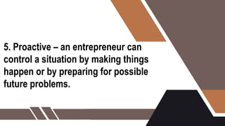 5. Proactive – an entrepreneur can
control a situation by making things
happen or by preparing for possible
future problems.
 