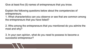 Give at least five (5) names of entrepreneurs that you know.
Explain the following questions below about the competencies of
entrepreneurs.
1. What characteristics can you observe or see that are common among
the entrepreneurs that you have listed?
2. Who among the entrepreneurs that you mentioned do you admire the
most and why?
3. In your own opinion, what do you need to possess to become a
successful entrepreneur?
 