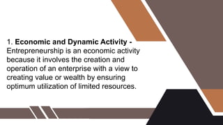 1. Economic and Dynamic Activity -
Entrepreneurship is an economic activity
because it involves the creation and
operation of an enterprise with a view to
creating value or wealth by ensuring
optimum utilization of limited resources.
 