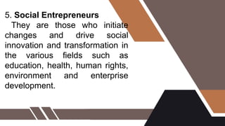 5. Social Entrepreneurs
They are those who initiate
changes and drive social
innovation and transformation in
the various fields such as
education, health, human rights,
environment and enterprise
development.
 
