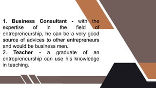1. Business Consultant - with the
expertise of in the field of
entrepreneurship, he can be a very good
source of advices to other entrepreneurs
and would be business men.
2. Teacher - a graduate of an
entrepreneurship can use his knowledge
in teaching.
 