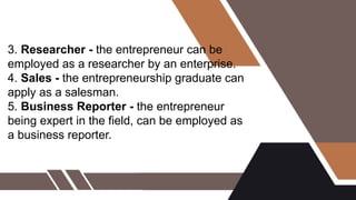 3. Researcher - the entrepreneur can be
employed as a researcher by an enterprise.
4. Sales - the entrepreneurship graduate can
apply as a salesman.
5. Business Reporter - the entrepreneur
being expert in the field, can be employed as
a business reporter.
 