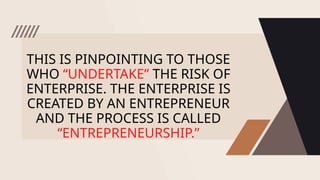 THIS IS PINPOINTING TO THOSE
WHO “UNDERTAKE” THE RISK OF
ENTERPRISE. THE ENTERPRISE IS
CREATED BY AN ENTREPRENEUR
AND THE PROCESS IS CALLED
“ENTREPRENEURSHIP.”
 