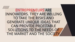 ENTREPRENEURS ARE
INNOVATORS. THEY ARE WILLING
TO TAKE THE RISKS AND
GENERATE UNIQUE IDEAS THAT
CAN PROVIDE PROFITABLE
SOLUTIONS TO THE NEEDS OF
THE MARKET AND THE SOCIETY.
 