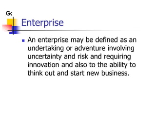 Enterprise
   An enterprise may be defined as an
    undertaking or adventure involving
    uncertainty and risk and requiring
    innovation and also to the ability to
    think out and start new business.
 