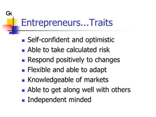 Entrepreneurs...Traits
   Self-confident and optimistic
   Able to take calculated risk
   Respond positively to changes
   Flexible and able to adapt
   Knowledgeable of markets
   Able to get along well with others
   Independent minded
 