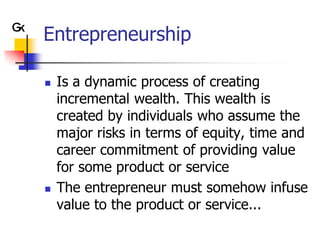 Entrepreneurship

   Is a dynamic process of creating
    incremental wealth. This wealth is
    created by individuals who assume the
    major risks in terms of equity, time and
    career commitment of providing value
    for some product or service
   The entrepreneur must somehow infuse
    value to the product or service...
 