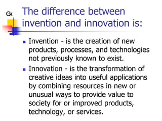 The difference between
invention and innovation is:
   Invention - is the creation of new
    products, processes, and technologies
    not previously known to exist.
   Innovation - is the transformation of
    creative ideas into useful applications
    by combining resources in new or
    unusual ways to provide value to
    society for or improved products,
    technology, or services.
 