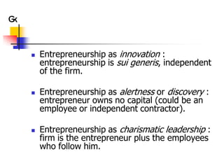    Entrepreneurship as innovation :
    entrepreneurship is sui generis, independent
    of the firm.

   Entrepreneurship as alertness or discovery :
    entrepreneur owns no capital (could be an
    employee or independent contractor).

   Entrepreneurship as charismatic leadership :
    firm is the entrepreneur plus the employees
    who follow him.
 
