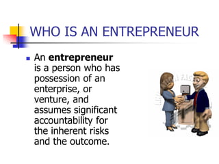 WHO IS AN ENTREPRENEUR
   An entrepreneur
    is a person who has
    possession of an
    enterprise, or
    venture, and
    assumes significant
    accountability for
    the inherent risks
    and the outcome.
 