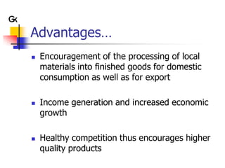 Advantages…
   Encouragement of the processing of local
    materials into finished goods for domestic
    consumption as well as for export

   Income generation and increased economic
    growth

   Healthy competition thus encourages higher
    quality products
 