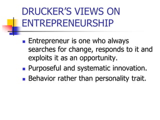 DRUCKER’S VIEWS ON
ENTREPRENEURSHIP
   Entrepreneur is one who always
    searches for change, responds to it and
    exploits it as an opportunity.
   Purposeful and systematic innovation.
   Behavior rather than personality trait.
 