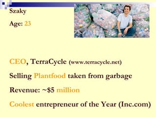 Szaky
Age: 23
CEO, TerraCycle (www.terracycle.net)
Selling Plantfood taken from garbage
Revenue: ~$5 million
Coolest entrepreneur of the Year (Inc.com)
 