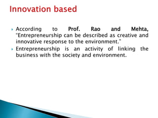  According to Prof. Rao and Mehta,
“Entrepreneurship can be described as creative and
innovative response to the environment.”
 Entrepreneurship is an activity of linking the
business with the society and environment.
 
