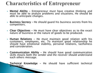  Mental Ability – Entrepreneur must have creative thinking and
must be able to analyze problems and situations. He should be
able to anticipate changes.
 Business Secrecy – He should guard his business secrets from his
competitors.
 Clear Objectives – He must have clear objectives as to the exact
nature of business or the nature of goods to be produced.
 Human Relations – He must maintain good relation with his
customers, employees, etc. To maintain good relationship he
should have emotional stability, personal relations, tactfulness
and consideration.
 Communication Ability – He should have good communication
skills means both the sender and the receiver should understand
each others message.
 Technical Knowledge – He should have sufficient technical
knowledge.
 
