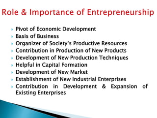 Pivot of Economic Development
 Basis of Business
 Organizer of Society’s Productive Resources
 Contribution in Production of New Products
 Development of New Production Techniques
 Helpful in Capital Formation
 Development of New Market
 Establishment of New Industrial Enterprises
 Contribution in Development & Expansion of
Existing Enterprises
 