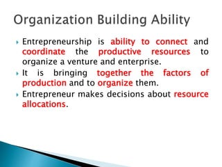  Entrepreneurship is ability to connect and
coordinate the productive resources to
organize a venture and enterprise.
 It is bringing together the factors of
production and to organize them.
 Entrepreneur makes decisions about resource
allocations.
 