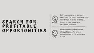 S E A R C H F O R
P R O F I T A B L E
O P P O R T U N I T I E S
Entrepreneurship is actively
searching for opportunities to do
new things or to do existing
things in new ways for a
profitable business.
Potential entrepreneurs are
always looking for unique
opportunities to fill needs and
wants.
 