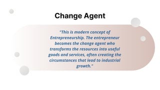 Change Agent
"This is modern concept of
Entrepreneurship. The entrepreneur
becomes the change agent who
transforms the resources into useful
goods and services, often creating the
circumstances that lead to industrial
growth."
 