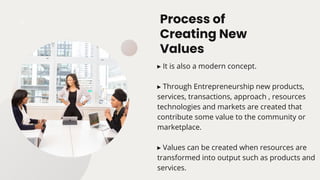 Process of
Creating New
Values
▸ It is also a modern concept.
▸ Through Entrepreneurship new products,
services, transactions, approach , resources
technologies and markets are created that
contribute some value to the community or
marketplace.
▸ Values can be created when resources are
transformed into output such as products and
services.
 