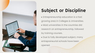 Subject or Discipline
▸ Entrepreneurship education is a fast
growing area in Colleges & Universities.
▸ Most universities in the countries did
research on entrepreneurship, followed
by training courses.
▸ Due to fully developed subject, many
entrepreneurial schools have been
opened.
 