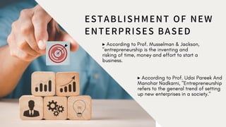 ESTABLISHMENT OF NEW
ENTERPRISES BASED
▸ According to Prof. Musselman & Jackson,
"entrepreneurship is the inventing and
risking of time, money and effort to start a
business.
▸ According to Prof. Udai Pareek And
Manohar Nadkarni, "Entrepreneurship
refers to the general trend of setting
up new enterprises in a society."
 