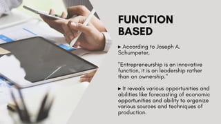 FUNCTION
BASED
▸ According to Joseph A.
Schumpeter,
"Entrepreneurship is an innovative
function, it is an leadership rather
than an ownership."
▸ It reveals various opportunities and
abilities like forecasting of economic
opportunities and ability to organize
various sources and techniques of
production.
 